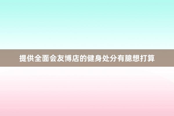 提供全面会友博店的健身处分有臆想打算