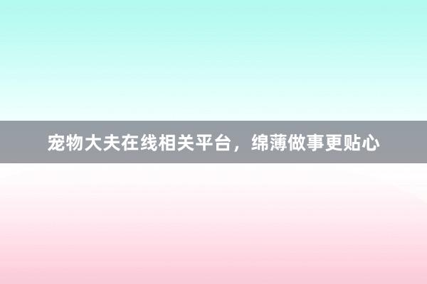 宠物大夫在线相关平台，绵薄做事更贴心