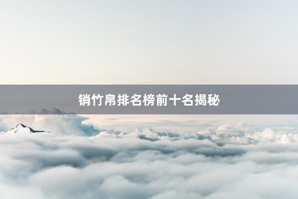 销竹帛排名榜前十名揭秘